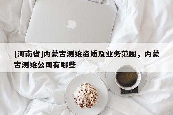 [河南省]內(nèi)蒙古測繪資質(zhì)及業(yè)務(wù)范圍，內(nèi)蒙古測繪公司有哪些