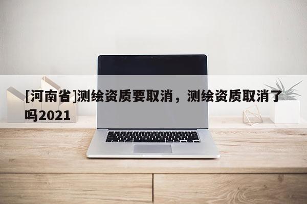 [河南省]測繪資質(zhì)要取消，測繪資質(zhì)取消了嗎2021