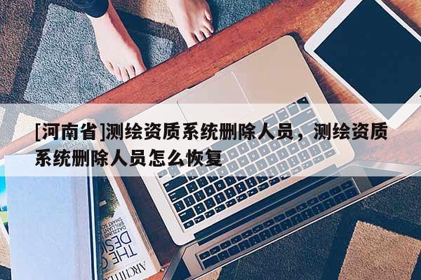 [河南省]測(cè)繪資質(zhì)系統(tǒng)刪除人員，測(cè)繪資質(zhì)系統(tǒng)刪除人員怎么恢復(fù)