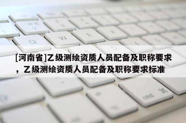 [河南省]乙級測繪資質(zhì)人員配備及職稱要求，乙級測繪資質(zhì)人員配備及職稱要求標準