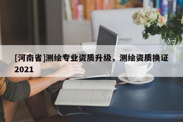 [河南省]測繪專業(yè)資質升級，測繪資質換證2021