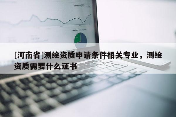 [河南省]測繪資質申請條件相關專業(yè)，測繪資質需要什么證書
