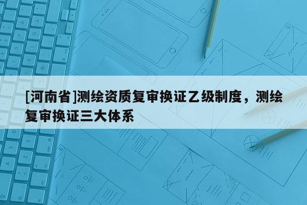 [河南省]測(cè)繪資質(zhì)復(fù)審換證乙級(jí)制度，測(cè)繪復(fù)審換證三大體系