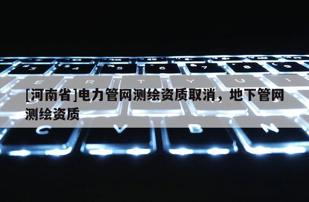 [河南省]電力管網(wǎng)測繪資質(zhì)取消，地下管網(wǎng)測繪資質(zhì)