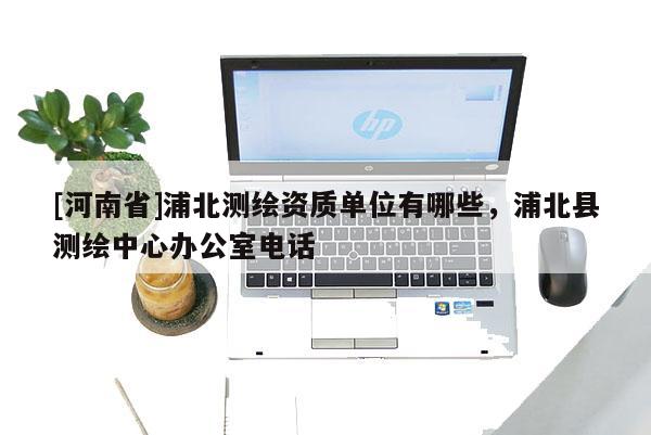[河南省]浦北測繪資質(zhì)單位有哪些，浦北縣測繪中心辦公室電話