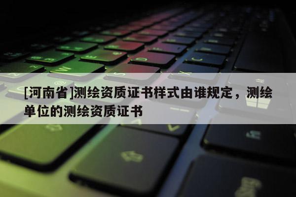 [河南省]測繪資質(zhì)證書樣式由誰規(guī)定，測繪單位的測繪資質(zhì)證書