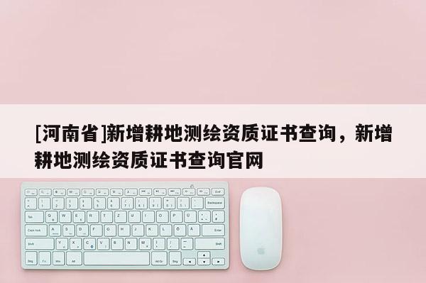 [河南省]新增耕地測繪資質(zhì)證書查詢，新增耕地測繪資質(zhì)證書查詢官網(wǎng)