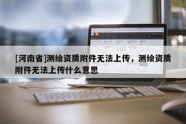 [河南省]測繪資質(zhì)附件無法上傳，測繪資質(zhì)附件無法上傳什么意思