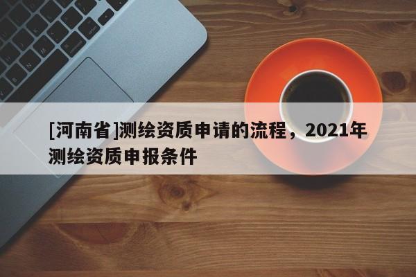 [河南省]測繪資質(zhì)申請的流程，2021年測繪資質(zhì)申報條件