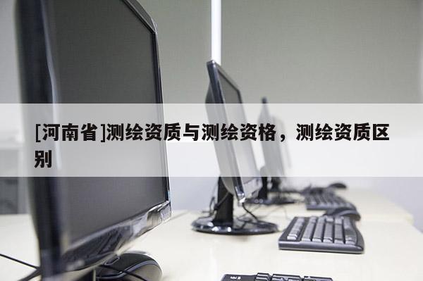 [河南省]測繪資質(zhì)與測繪資格，測繪資質(zhì)區(qū)別