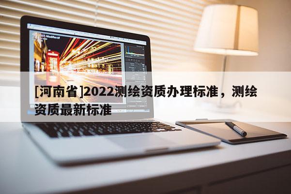 [河南省]2022測繪資質(zhì)辦理標準，測繪資質(zhì)最新標準
