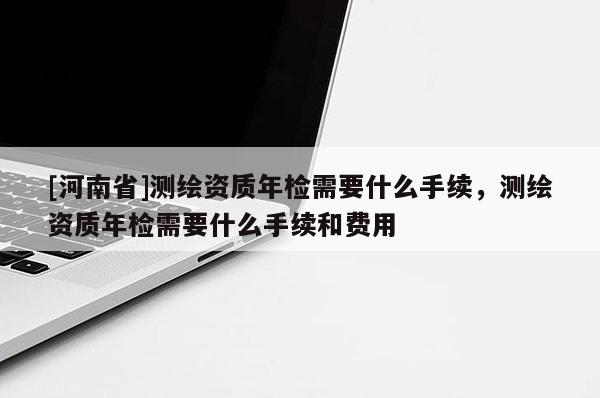 [河南省]測(cè)繪資質(zhì)年檢需要什么手續(xù)，測(cè)繪資質(zhì)年檢需要什么手續(xù)和費(fèi)用
