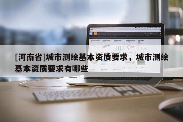 [河南省]城市測(cè)繪基本資質(zhì)要求，城市測(cè)繪基本資質(zhì)要求有哪些