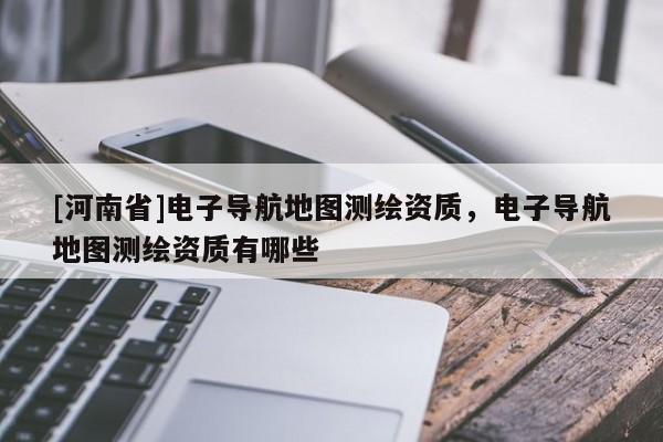 [河南省]電子導(dǎo)航地圖測(cè)繪資質(zhì)，電子導(dǎo)航地圖測(cè)繪資質(zhì)有哪些