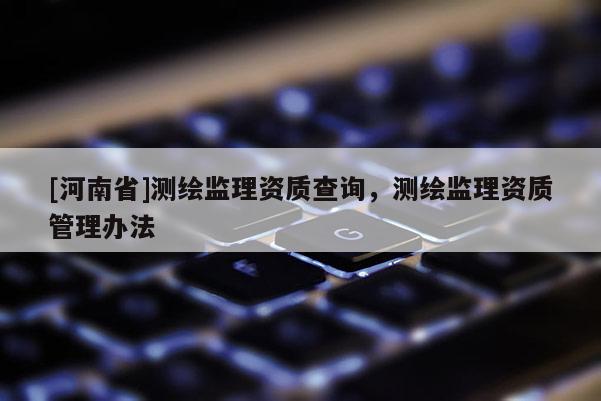 [河南省]測(cè)繪監(jiān)理資質(zhì)查詢，測(cè)繪監(jiān)理資質(zhì)管理辦法