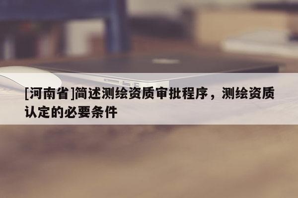 [河南省]簡(jiǎn)述測(cè)繪資質(zhì)審批程序，測(cè)繪資質(zhì)認(rèn)定的必要條件