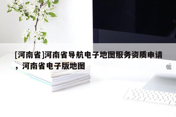 [河南省]河南省導航電子地圖服務資質申請，河南省電子版地圖