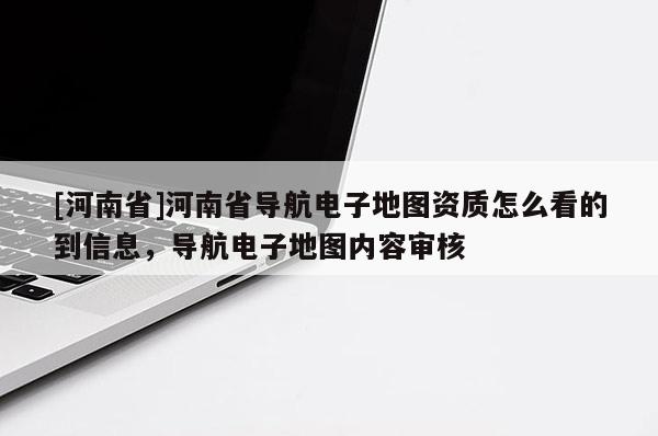 [河南省]河南省導(dǎo)航電子地圖資質(zhì)怎么看的到信息，導(dǎo)航電子地圖內(nèi)容審核