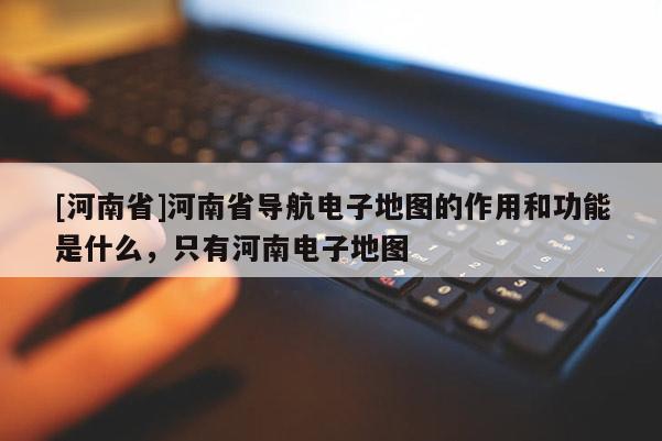 [河南省]河南省導(dǎo)航電子地圖的作用和功能是什么，只有河南電子地圖