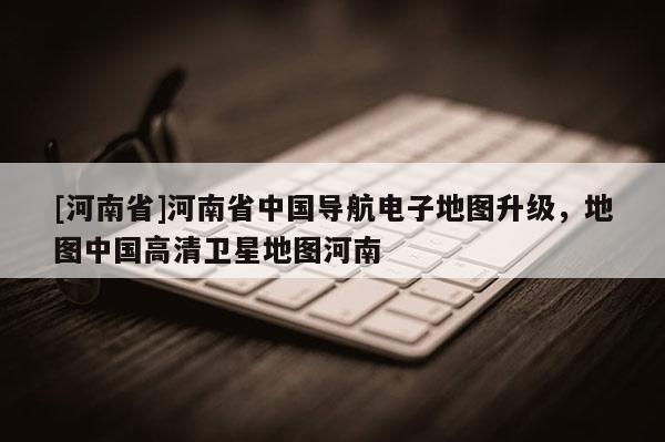 [河南省]河南省中國導(dǎo)航電子地圖升級，地圖中國高清衛(wèi)星地圖河南