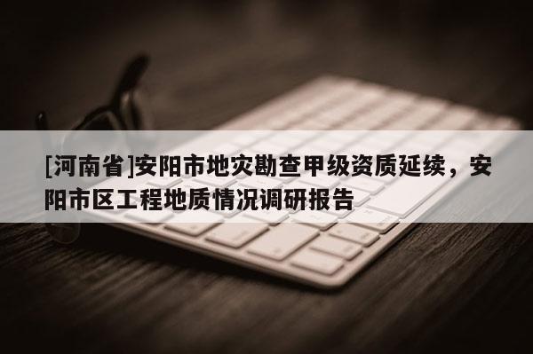 [河南省]安陽市地災勘查甲級資質(zhì)延續(xù)，安陽市區(qū)工程地質(zhì)情況調(diào)研報告