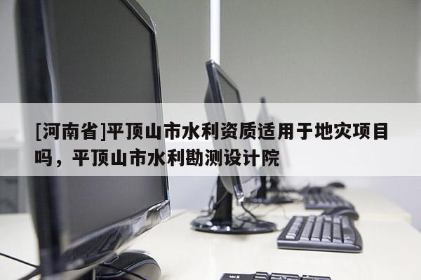 [河南省]平頂山市水利資質(zhì)適用于地災項目嗎，平頂山市水利勘測設計院