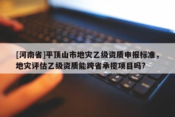 [河南省]平頂山市地災(zāi)乙級資質(zhì)申報標(biāo)準(zhǔn)，地災(zāi)評估乙級資質(zhì)能跨省承攬項目嗎?