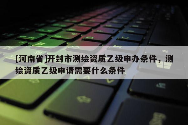 [河南省]開封市測繪資質乙級申辦條件，測繪資質乙級申請需要什么條件